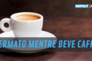 FERMATO MENTRE BEVEVA CAFFE